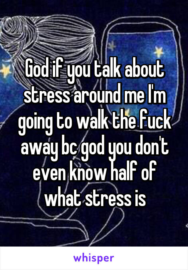 God if you talk about stress around me I'm going to walk the fuck away bc god you don't even know half of what stress is