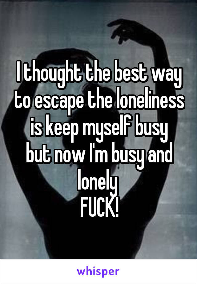 I thought the best way to escape the loneliness is keep myself busy
but now I'm busy and lonely 
FUCK!