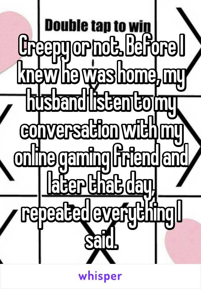 Creepy or not. Before I knew he was home, my husband listen to my conversation with my online gaming friend and later that day, repeated everything I said.