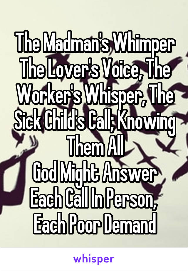 The Madman's Whimper
The Lover's Voice, The Worker's Whisper, The Sick Child's Call; Knowing Them All
God Might Answer Each Call In Person,  Each Poor Demand