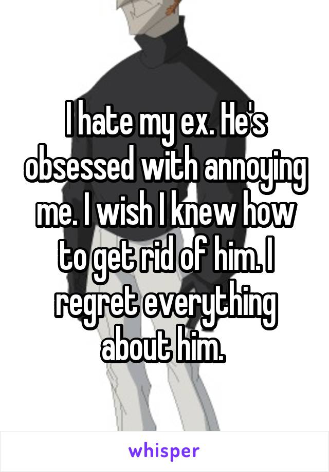 I hate my ex. He's obsessed with annoying me. I wish I knew how to get rid of him. I regret everything about him. 