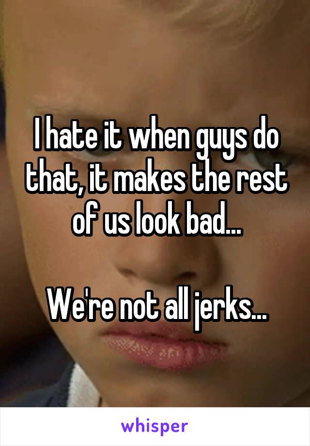 I hate it when guys do that, it makes the rest of us look bad...

We're not all jerks...