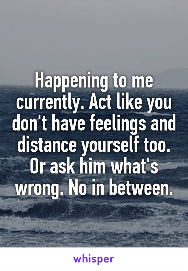 Happening to me currently. Act like you don't have feelings and distance yourself too. Or ask him what's wrong. No in between.