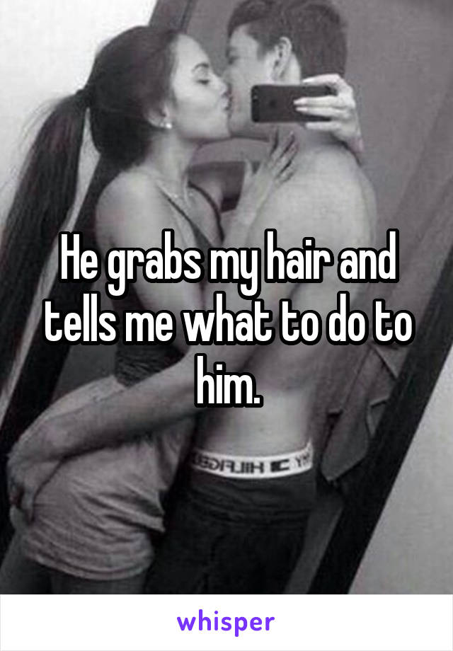 He grabs my hair and tells me what to do to him.