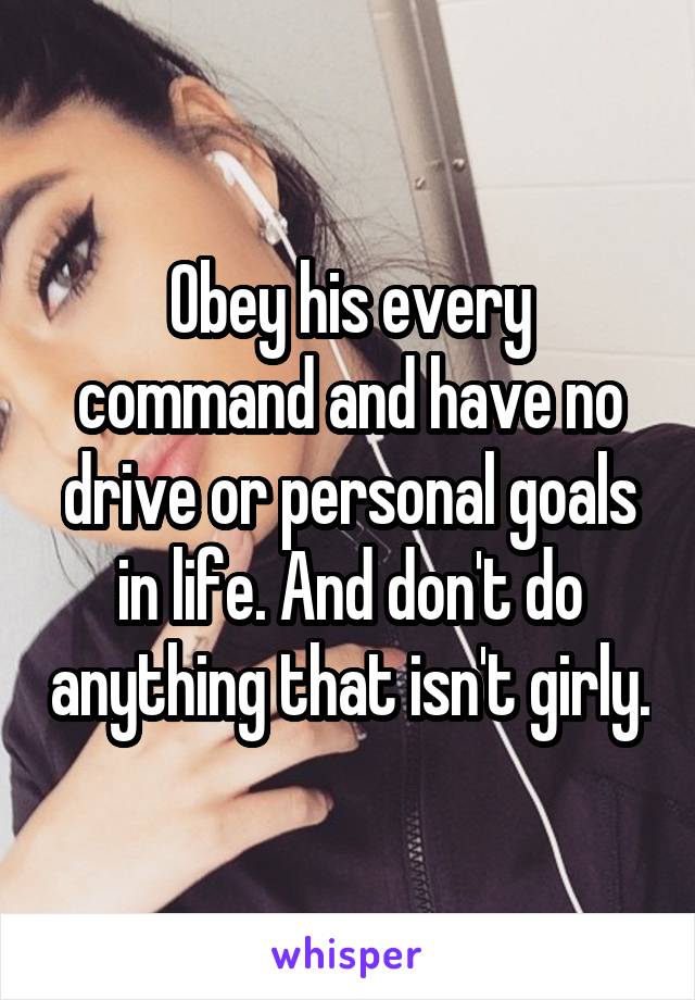 Obey his every command and have no drive or personal goals in life. And don't do anything that isn't girly.