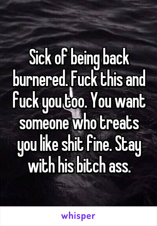 Sick of being back burnered. Fuck this and fuck you too. You want someone who treats you like shit fine. Stay with his bitch ass.