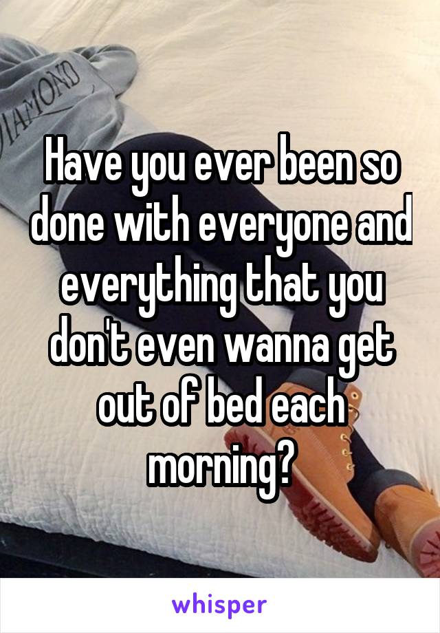 Have you ever been so done with everyone and everything that you don't even wanna get out of bed each morning?