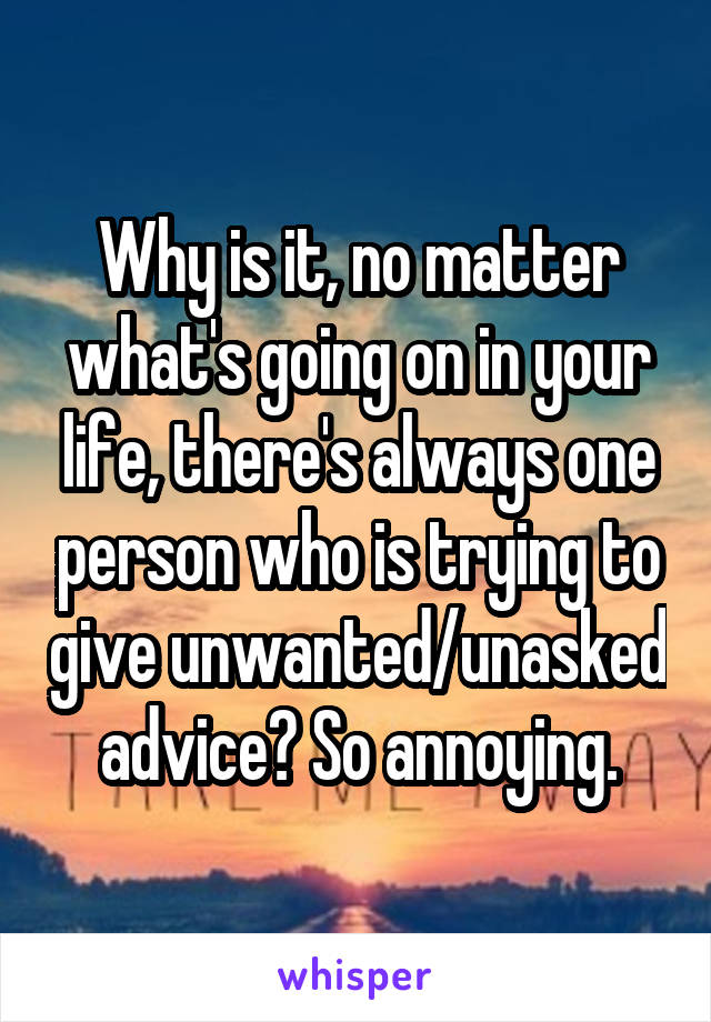 Why is it, no matter what's going on in your life, there's always one person who is trying to give unwanted/unasked advice? So annoying.