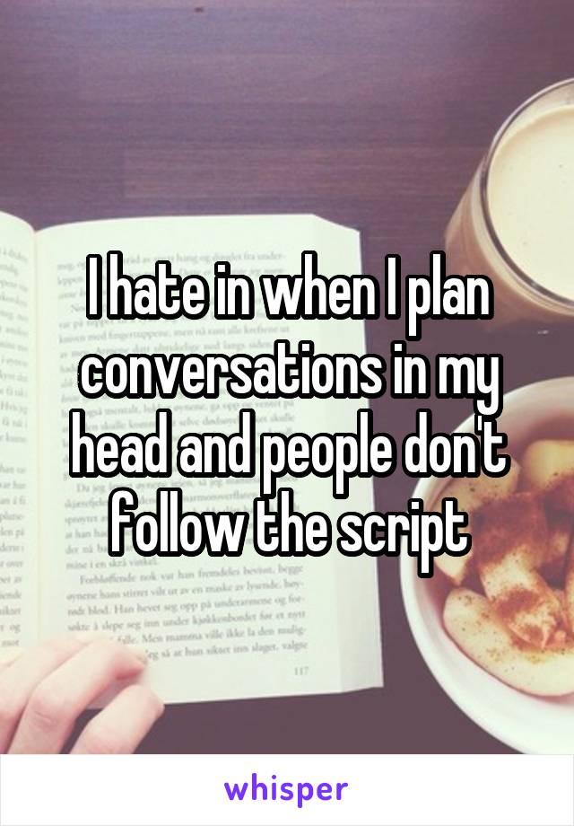 I hate in when I plan conversations in my head and people don't follow the script