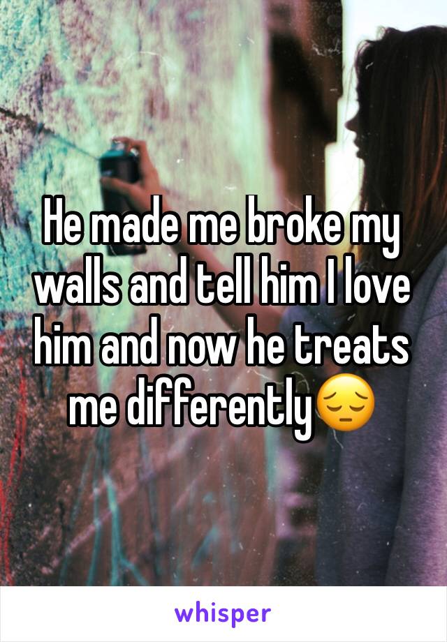 He made me broke my walls and tell him I love him and now he treats me differently😔