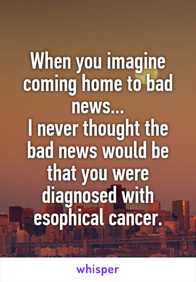 When you imagine coming home to bad news...
I never thought the bad news would be that you were diagnosed with esophical cancer.