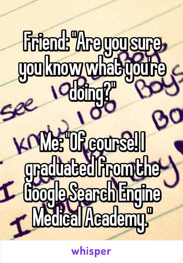 Friend: "Are you sure you know what you're doing?"

Me: "Of course! I graduated from the Google Search Engine Medical Academy."