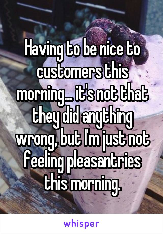 Having to be nice to customers this morning... it's not that they did anything wrong, but I'm just not feeling pleasantries this morning.