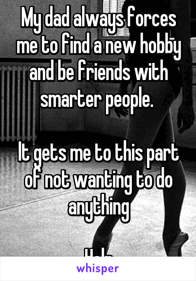 My dad always forces me to find a new hobby and be friends with smarter people. 

It gets me to this part of not wanting to do anything

Help