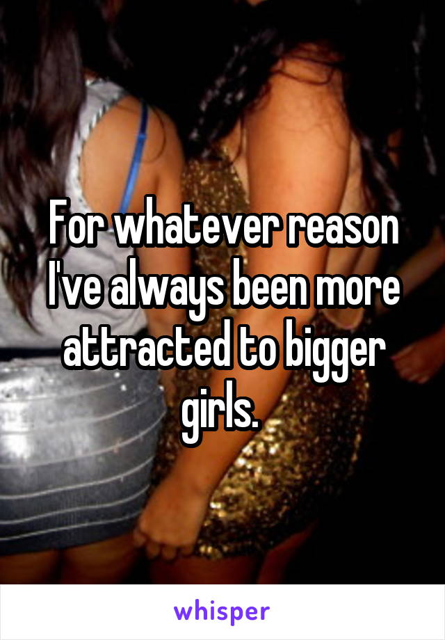 For whatever reason I've always been more attracted to bigger girls. 