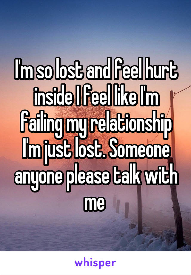 I'm so lost and feel hurt inside I feel like I'm failing my relationship I'm just lost. Someone anyone please talk with me 