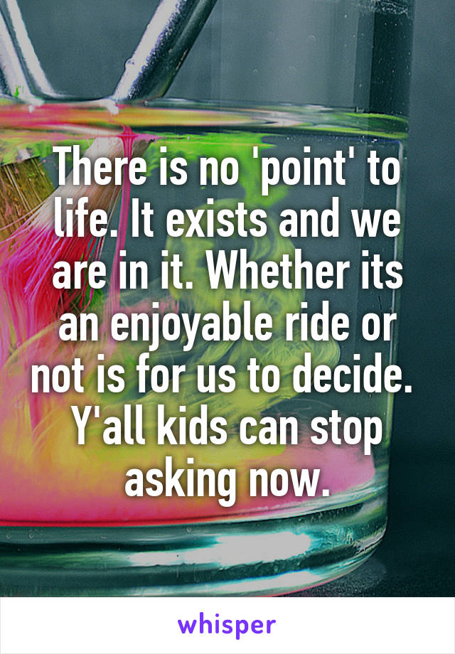 There is no 'point' to life. It exists and we are in it. Whether its an enjoyable ride or not is for us to decide. 
Y'all kids can stop asking now.