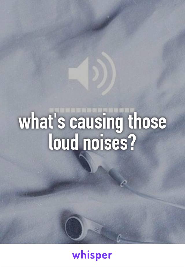 what's causing those loud noises?