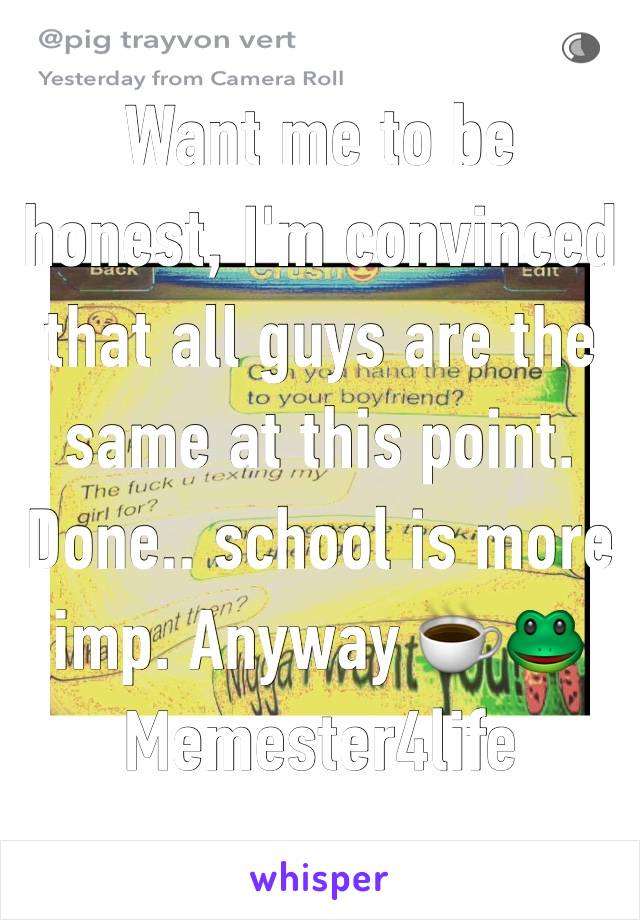 Want me to be honest, I'm convinced that all guys are the same at this point. Done.. school is more imp. Anyway ☕️🐸 Memester4life