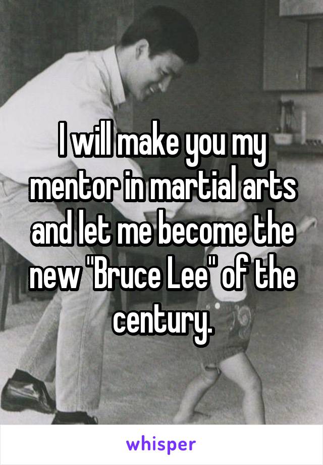 I will make you my mentor in martial arts and let me become the new "Bruce Lee" of the century.