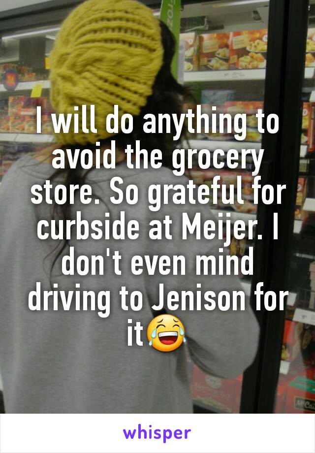 I will do anything to avoid the grocery store. So grateful for curbside at Meijer. I don't even mind driving to Jenison for it😂