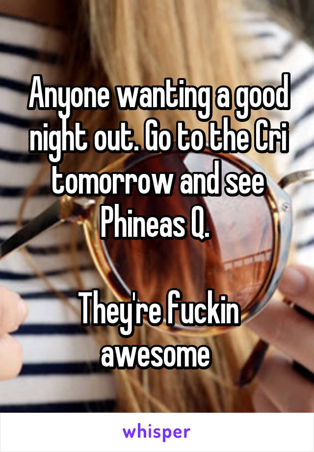 Anyone wanting a good night out. Go to the Cri tomorrow and see Phineas Q. 

They're fuckin awesome 