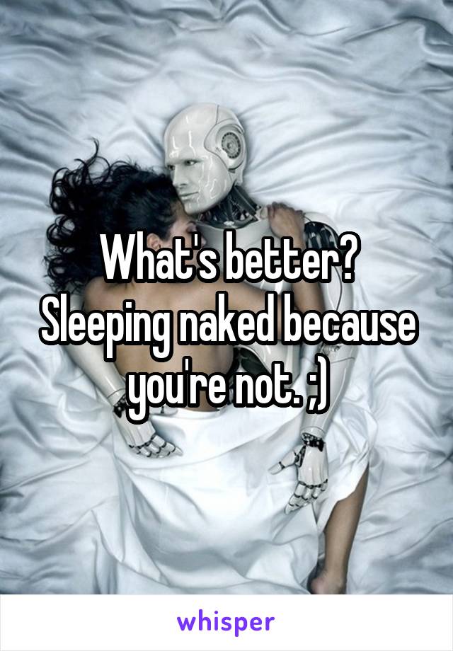 What's better? Sleeping naked because you're not. ;)