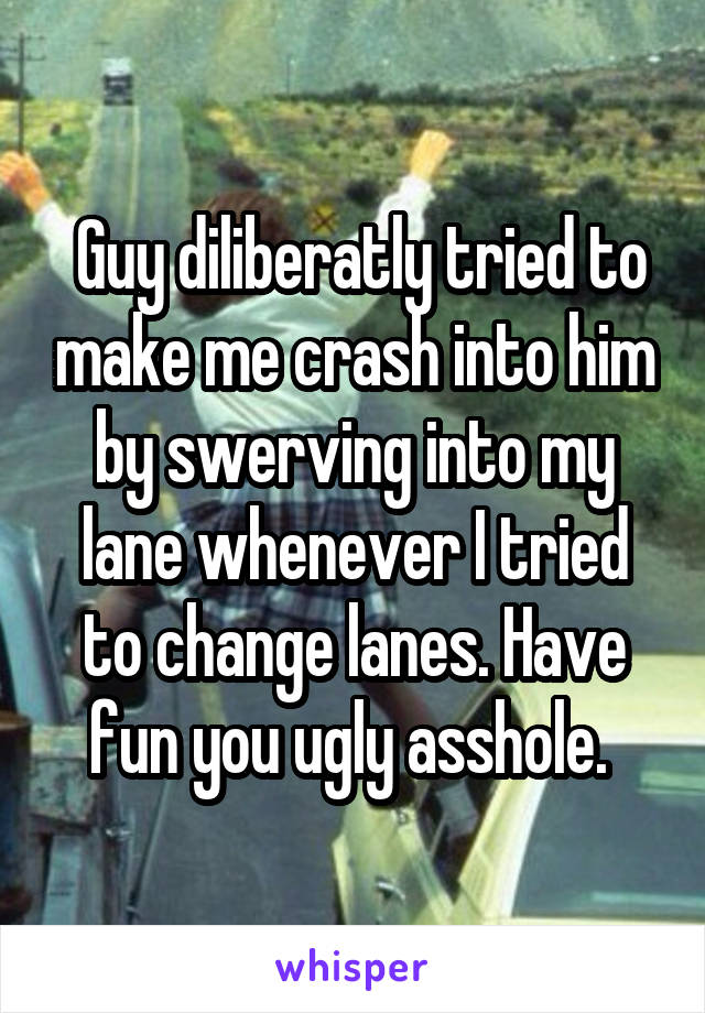  Guy diliberatly tried to make me crash into him by swerving into my lane whenever I tried to change lanes. Have fun you ugly asshole. 