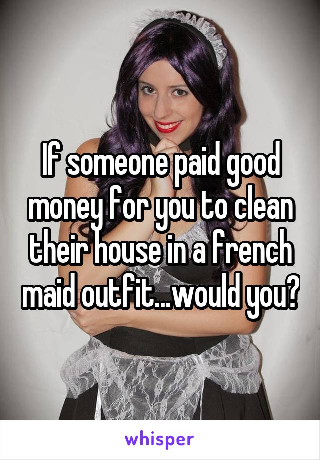 If someone paid good money for you to clean their house in a french maid outfit...would you?