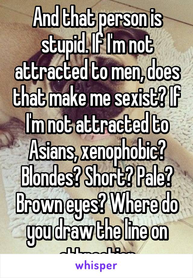 And that person is stupid. If I'm not attracted to men, does that make me sexist? If I'm not attracted to Asians, xenophobic? Blondes? Short? Pale? Brown eyes? Where do you draw the line on attraction