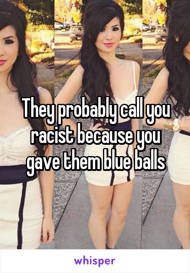 They probably call you racist because you gave them blue balls