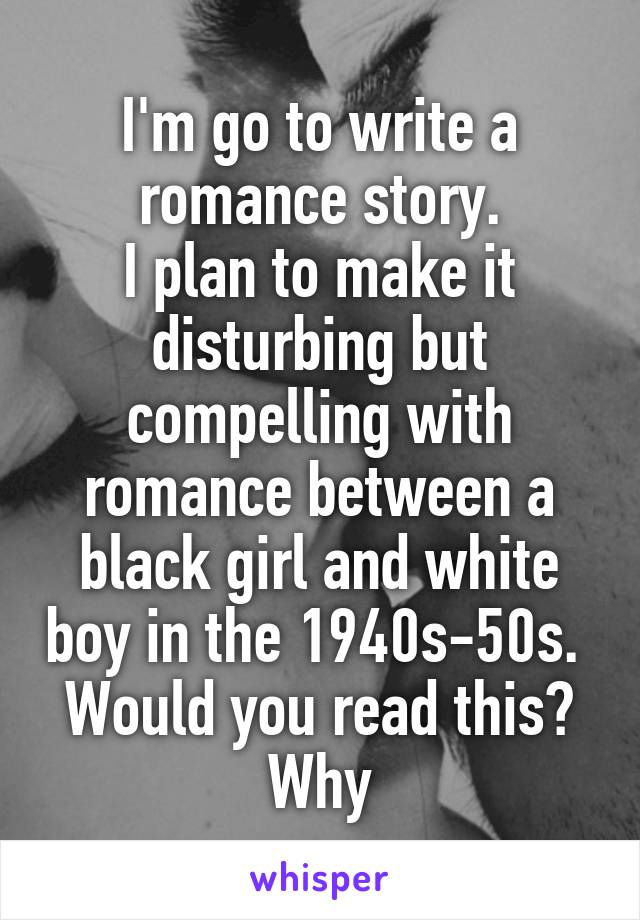 I'm go to write a romance story.
I plan to make it disturbing but compelling with romance between a black girl and white boy in the 1940s-50s. 
Would you read this? Why