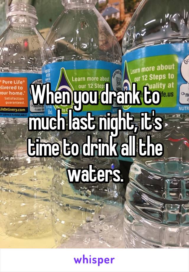 When you drank to much last night, it's time to drink all the waters.