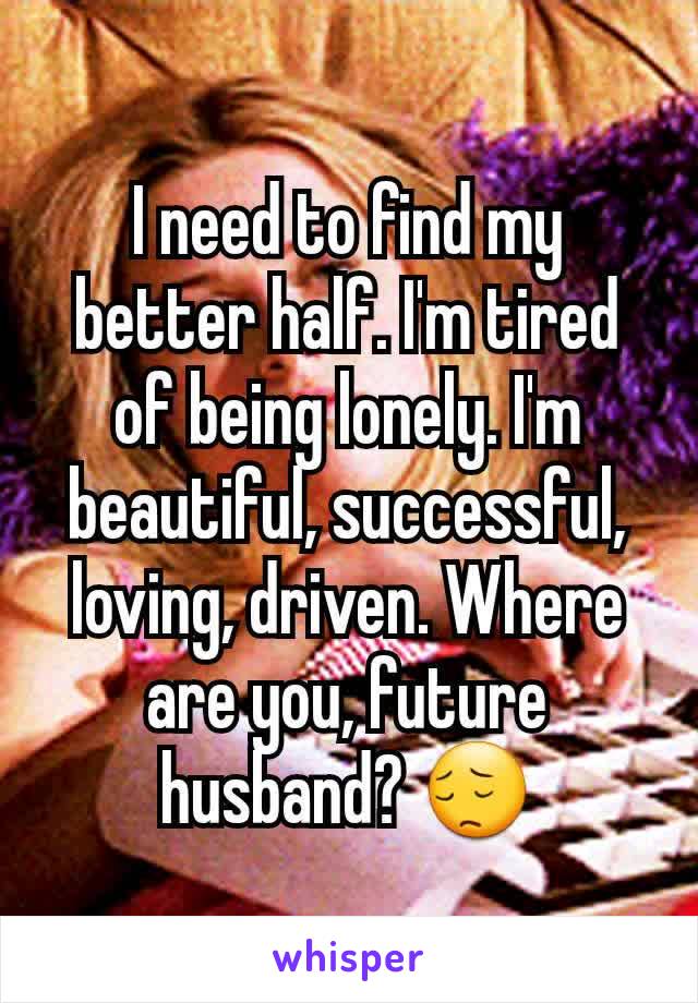 I need to find my better half. I'm tired of being lonely. I'm beautiful, successful, loving, driven. Where are you, future husband? 😔