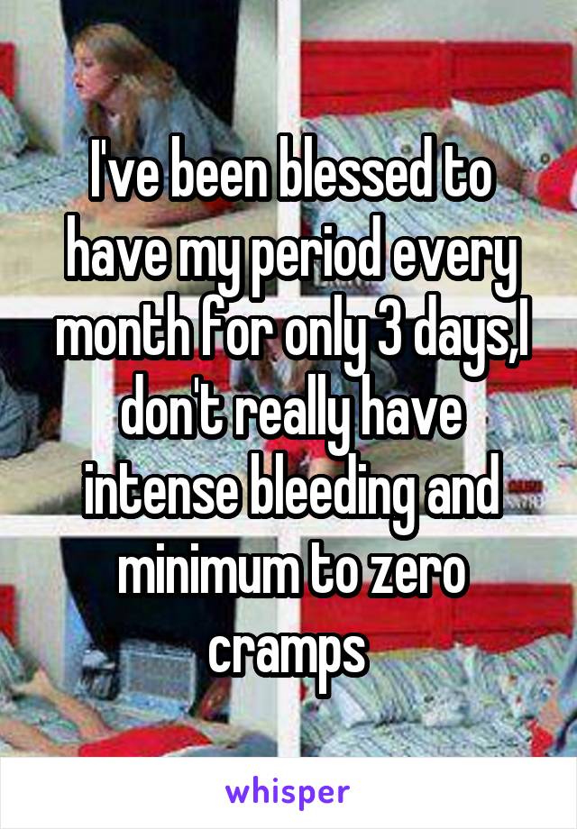 I've been blessed to have my period every month for only 3 days,I don't really have intense bleeding and minimum to zero cramps 