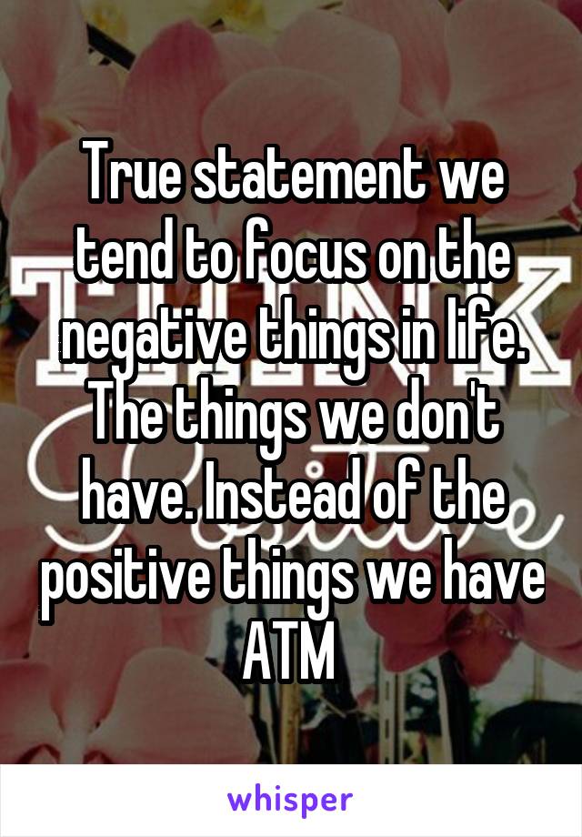 True statement we tend to focus on the negative things in life. The things we don't have. Instead of the positive things we have ATM 