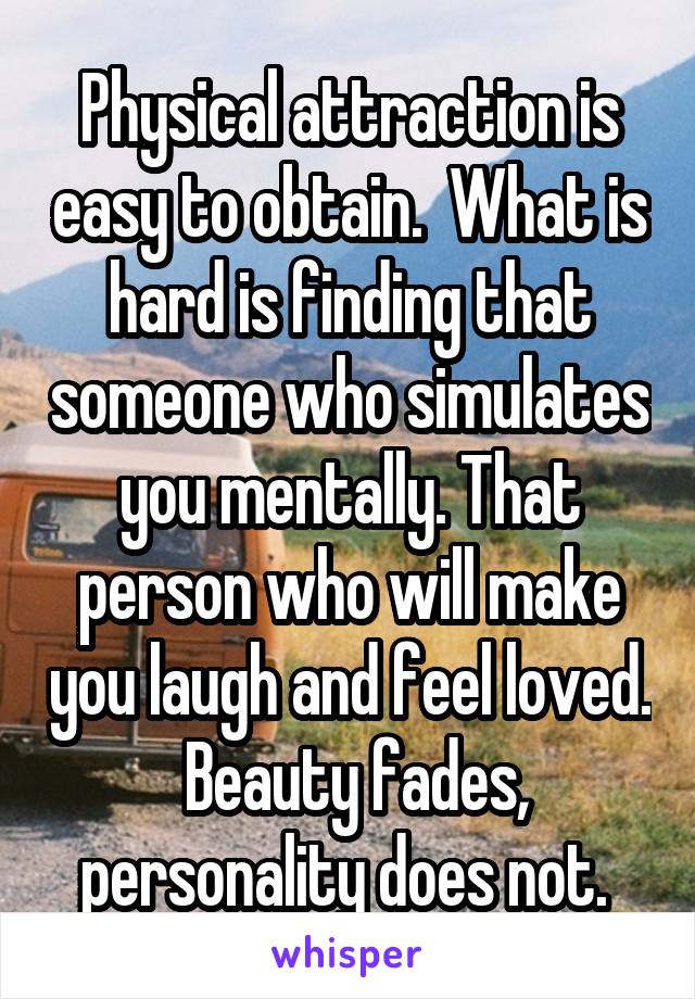 Physical attraction is easy to obtain.  What is hard is finding that someone who simulates you mentally. That person who will make you laugh and feel loved.  Beauty fades, personality does not. 