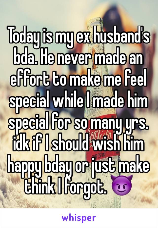 Today is my ex husband's bda. He never made an effort to make me feel special while I made him special for so many yrs. idk if I should wish him happy bday or just make think I forgot. 😈 