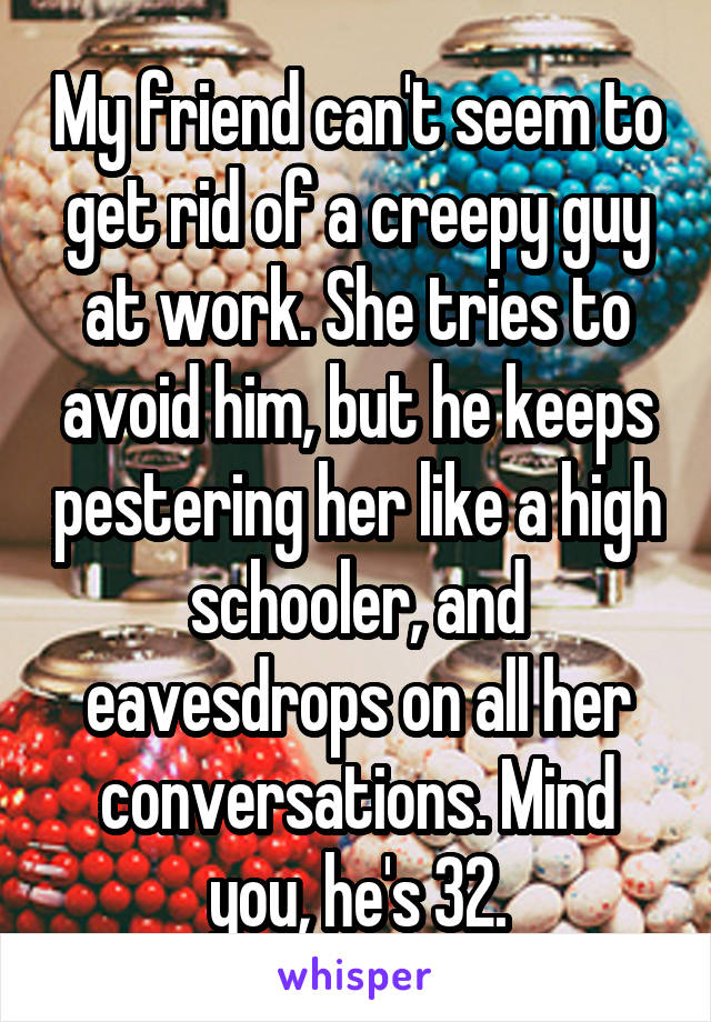 My friend can't seem to get rid of a creepy guy at work. She tries to avoid him, but he keeps pestering her like a high schooler, and eavesdrops on all her conversations. Mind you, he's 32.