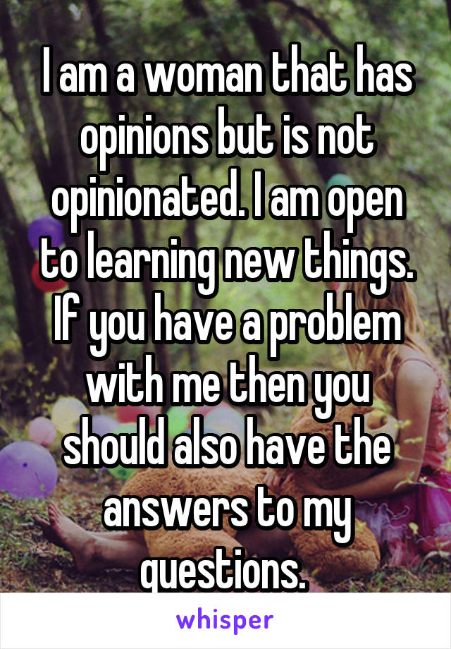 I am a woman that has opinions but is not opinionated. I am open to learning new things. If you have a problem with me then you should also have the answers to my questions. 