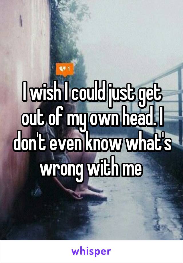 I wish I could just get out of my own head. I don't even know what's wrong with me 