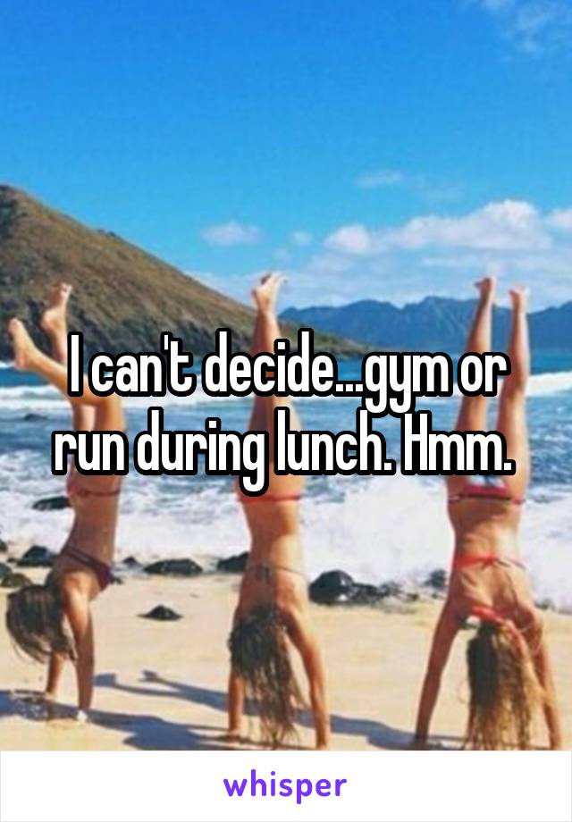 I can't decide...gym or run during lunch. Hmm. 