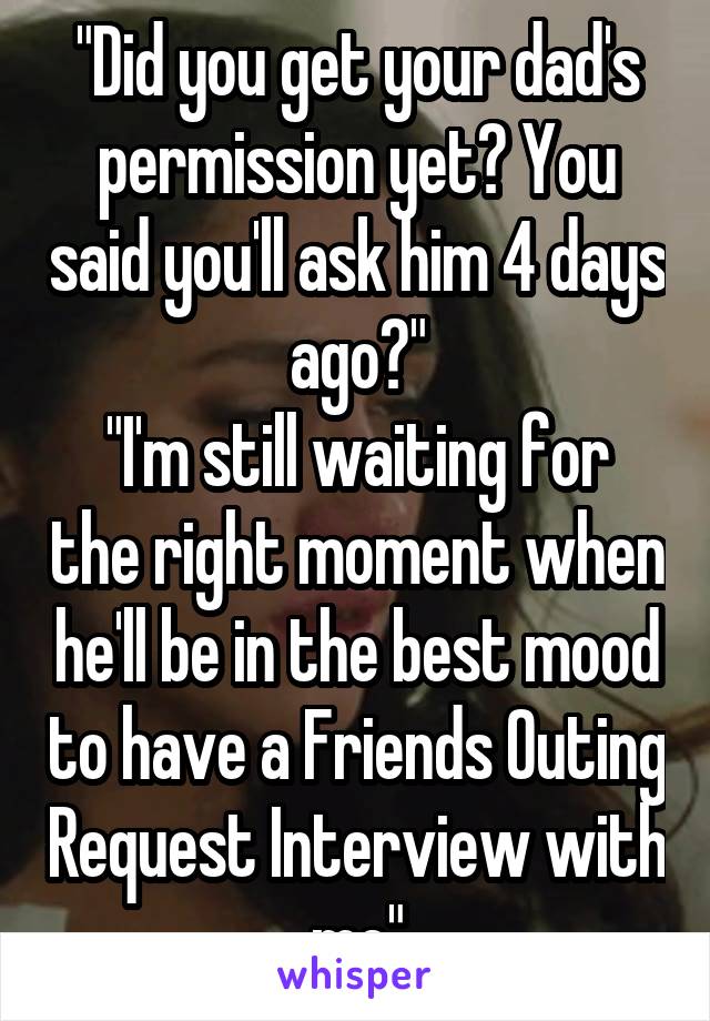 "Did you get your dad's permission yet? You said you'll ask him 4 days ago?"
"I'm still waiting for the right moment when he'll be in the best mood to have a Friends Outing Request Interview with me"