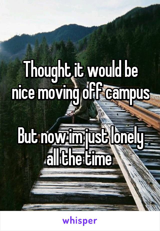 Thought it would be nice moving off campus 
But now im just lonely all the time 