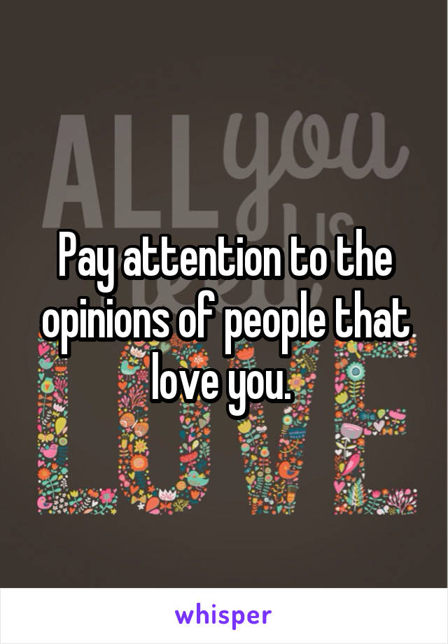 Pay attention to the opinions of people that love you. 