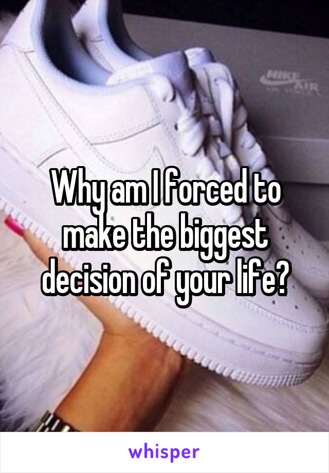 Why am I forced to make the biggest decision of your life?