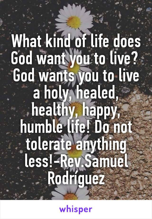 What kind of life does God want you to live? 
God wants you to live a holy, healed, healthy, happy, humble life! Do not tolerate anything less!-Rev.Samuel Rodríguez