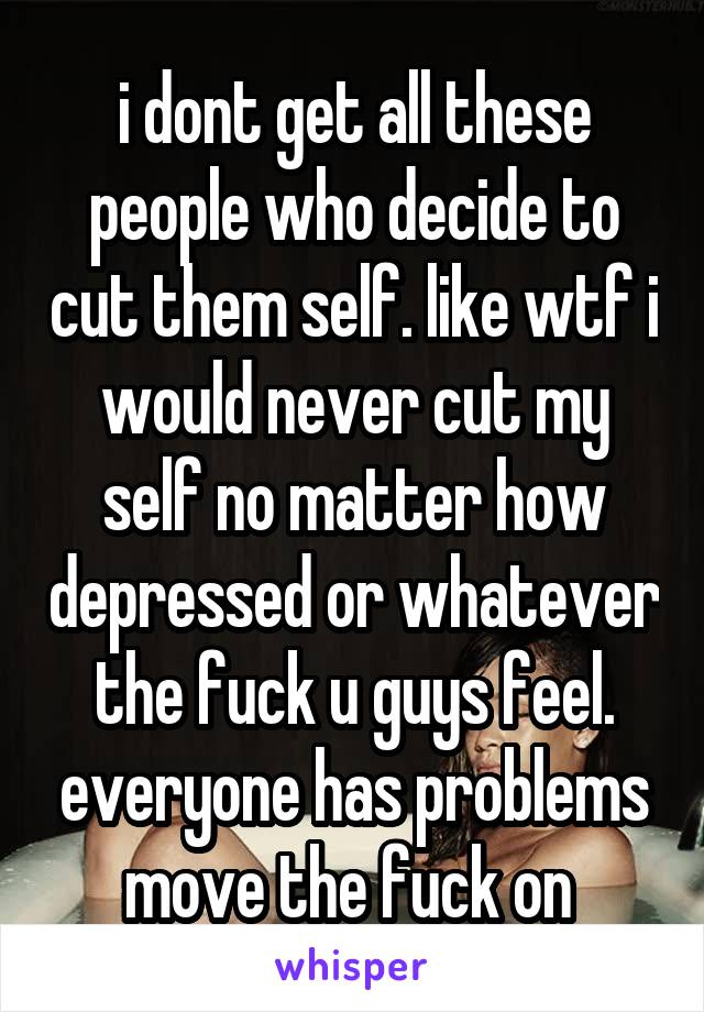 i dont get all these people who decide to cut them self. like wtf i would never cut my self no matter how depressed or whatever the fuck u guys feel. everyone has problems move the fuck on 