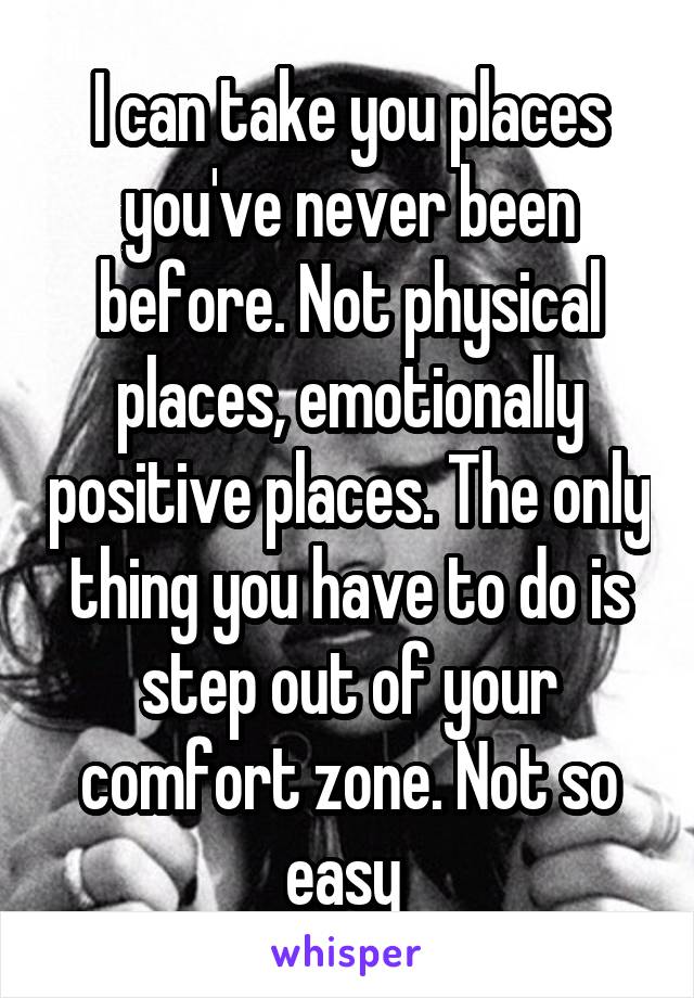 I can take you places you've never been before. Not physical places, emotionally positive places. The only thing you have to do is step out of your comfort zone. Not so easy 