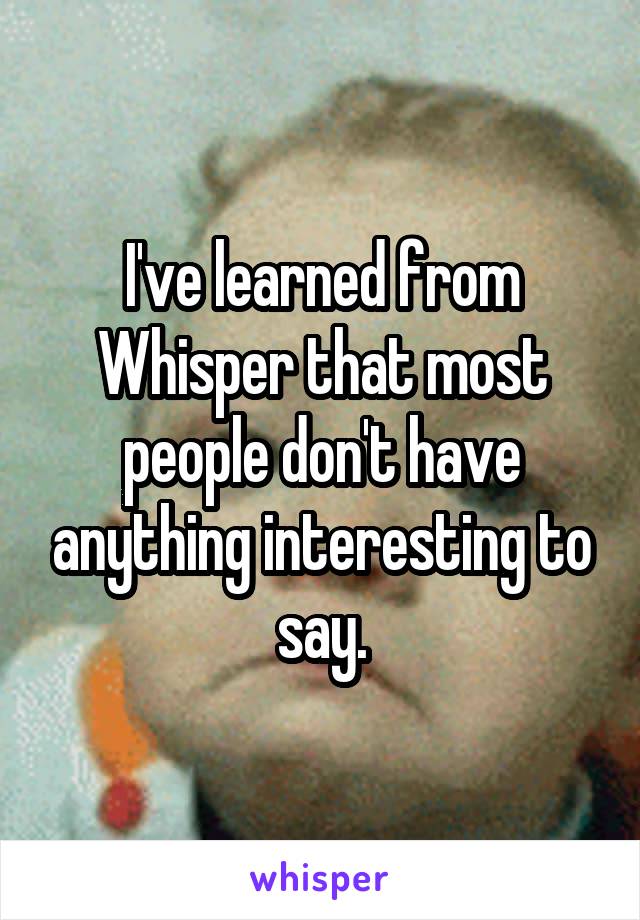 I've learned from Whisper that most people don't have anything interesting to say.